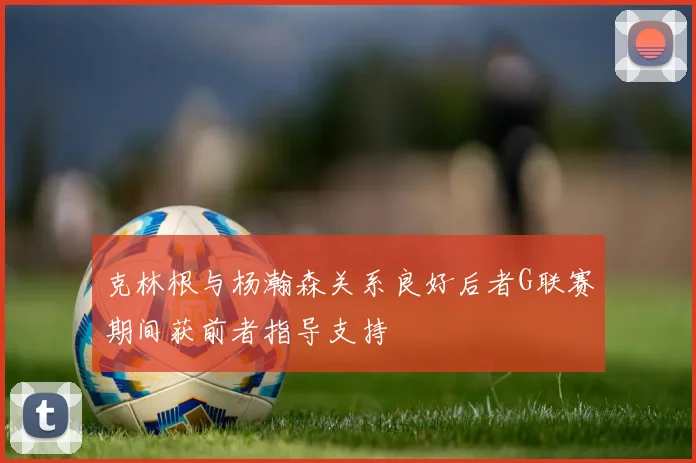 克林根与杨瀚森关系良好后者G联赛期间获前者指导支持