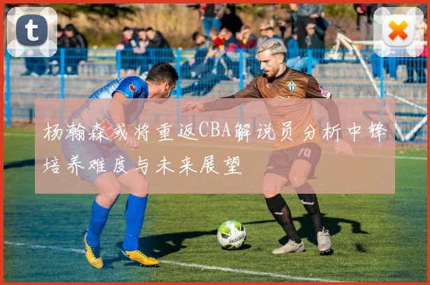 杨瀚森或将重返CBA解说员分析中锋培养难度与未来展望