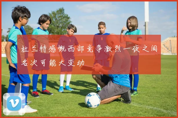 杜兰特感慨西部竞争激烈一夜之间名次可能大变动