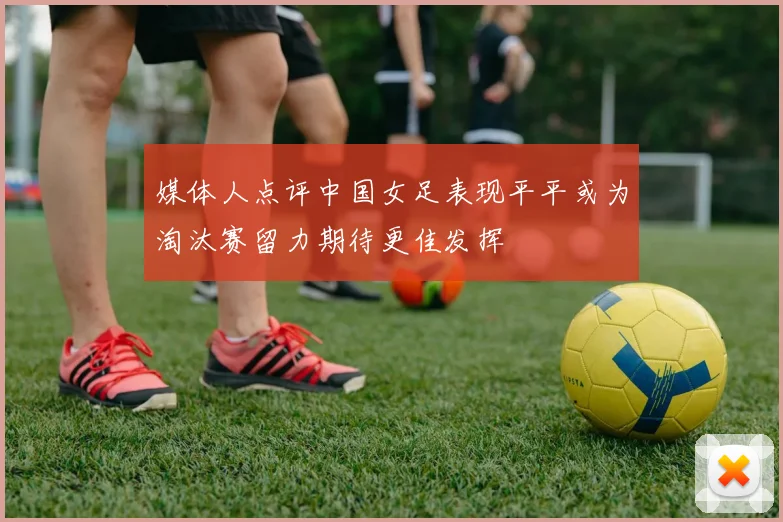 媒体人点评中国女足表现平平或为淘汰赛留力期待更佳发挥