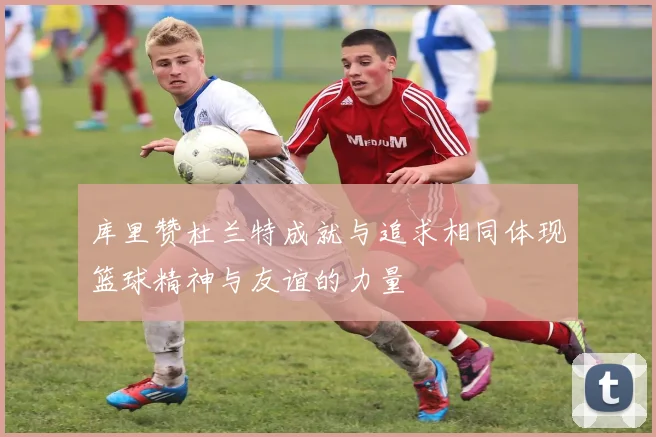 库里赞杜兰特成就与追求相同体现篮球精神与友谊的力量