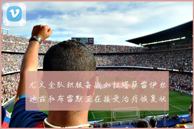 尤文全队积极备战加拉塔萨雷伊尔迪兹和布雷默正在接受治疗恢复状态
