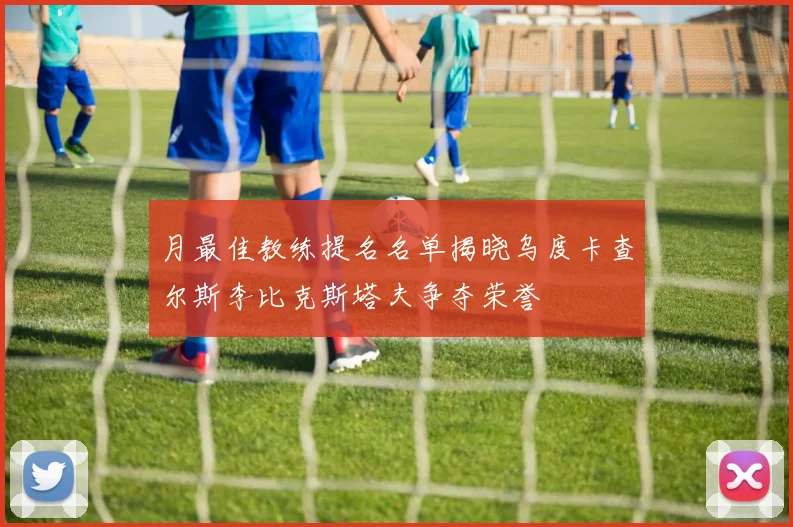 月最佳教练提名名单揭晓乌度卡查尔斯李比克斯塔夫争夺荣誉