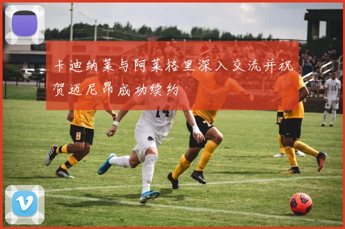 卡迪纳莱与阿莱格里深入交流并祝贺迈尼昂成功续约