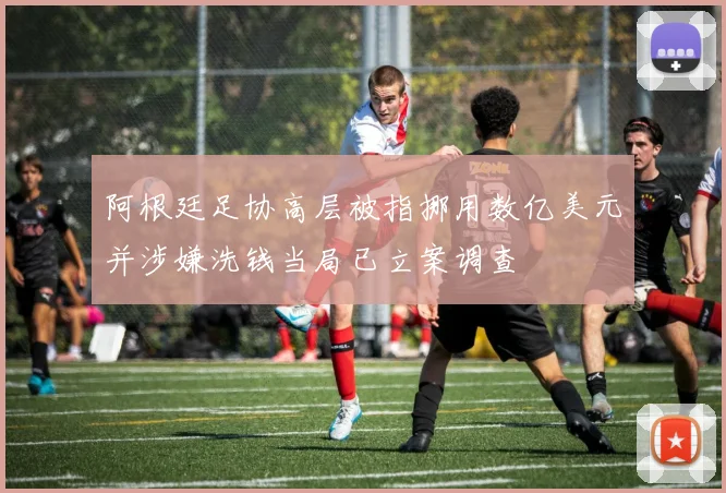 阿根廷足协高层被指挪用数亿美元并涉嫌洗钱当局已立案调查