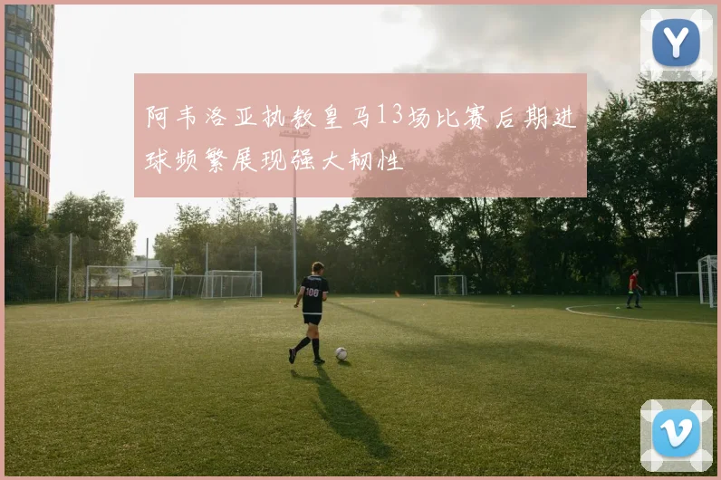 阿韦洛亚执教皇马13场比赛后期进球频繁展现强大韧性