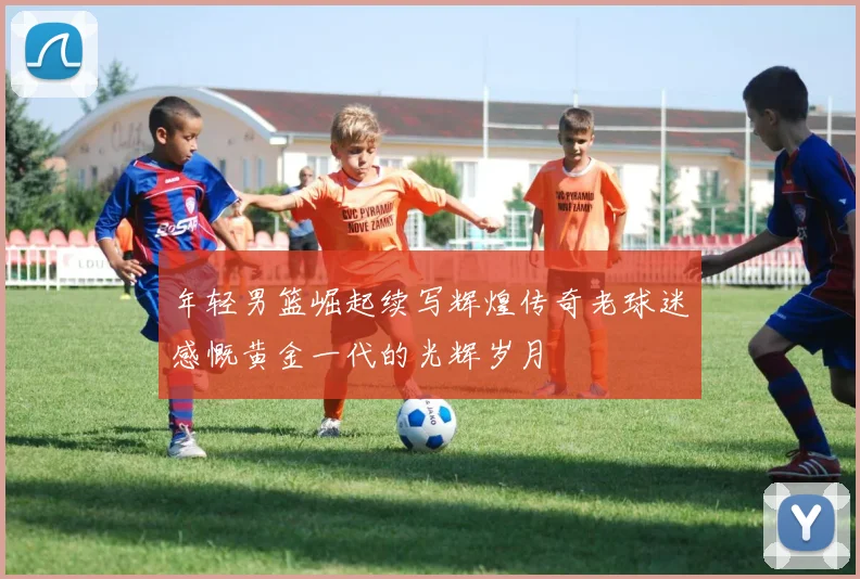年轻男篮崛起续写辉煌传奇老球迷感慨黄金一代的光辉岁月