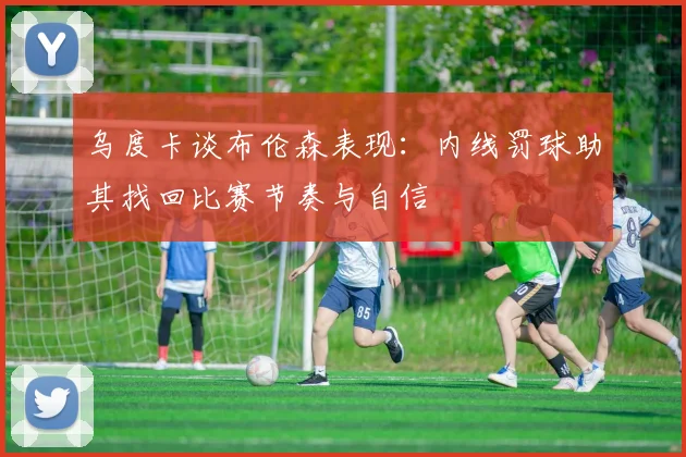 乌度卡谈布伦森表现：内线罚球助其找回比赛节奏与自信