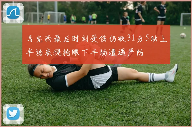 马克西最后时刻受伤仍砍31分5助上半场表现抢眼下半场遭遇严防